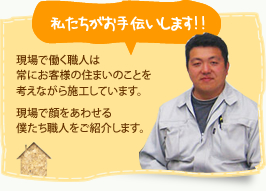 私たちがお手伝いします!!現場で働く職人は
常にお客様の住まいのことを考えながら施工しています。現場で顔をあわせる僕たち職人をご紹介します。